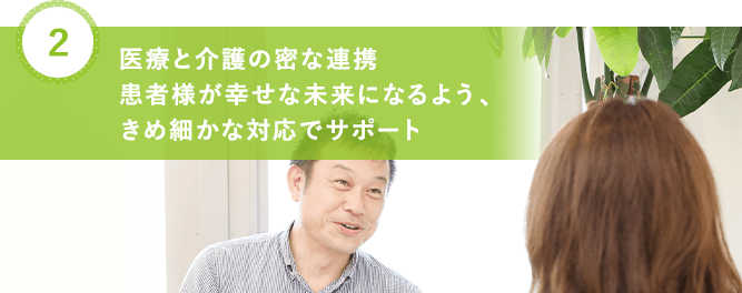 医療と介護の密な連携 患者様が幸せな未来になるよう、 きめ細かな対応でサポート