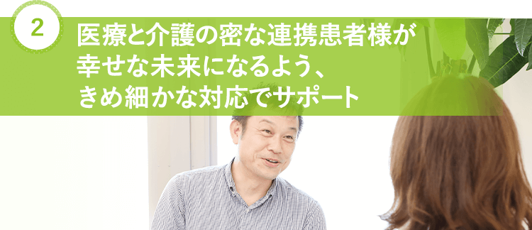 医療と介護の密な連携 患者様が幸せな未来になるよう、 きめ細かな対応でサポート